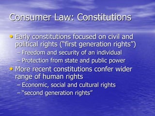 Consumer Law: Constitutions
• Early constitutions focused on civil and
political rights (“first generation rights”)
– Freedom and security of an individual
– Protection from state and public power
• More recent constitutions confer wider
range of human rights
– Economic, social and cultural rights
– “second generation rights”
 