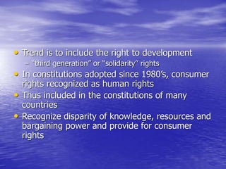 • Trend is to include the right to development
– “third generation” or “solidarity” rights
• In constitutions adopted since 1980’s, consumer
rights recognized as human rights
• Thus included in the constitutions of many
countries
• Recognize disparity of knowledge, resources and
bargaining power and provide for consumer
rights
 