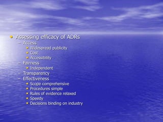• Assessing efficacy of ADRs
– Access
• Widespread publicity
• Cost
• Accessibility
– Fairness
• Independent
– Transparency
– Effectiveness
• Scope comprehensive
• Procedures simple
• Rules of evidence relaxed
• Speedy
• Decisions binding on industry
 
