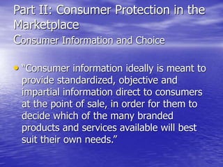 Part II: Consumer Protection in the
Marketplace
Consumer Information and Choice
• “Consumer information ideally is meant to
provide standardized, objective and
impartial information direct to consumers
at the point of sale, in order for them to
decide which of the many branded
products and services available will best
suit their own needs.”
 