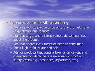 • Consumer concerns with advertising
– Ads for products proven to be unsafe and/or addictive
(e.g., alcohol and tobacco)
– Ads that target and mislead vulnerable communities
about the product
– Ads that aggressively target children to consumer
foods high in fat, sugar and salt
– Ads for products that contain toxic or cancer-causing
chemicals for which there is no scientific proof of
safety levels (e.g., pesticides, aspartame, etc.)
 