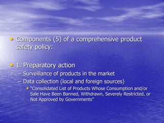 • Components (5) of a comprehensive product
safety policy:
• 1. Preparatory action
– Surveillance of products in the market
– Data collection (local and foreign sources)
• “Consolidated List of Products Whose Consumption and/or
Sale Have Been Banned, Withdrawn, Severely Restricted, or
Not Approved by Governments”
 