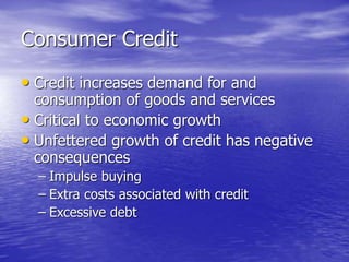 Consumer Credit
• Credit increases demand for and
consumption of goods and services
• Critical to economic growth
• Unfettered growth of credit has negative
consequences
– Impulse buying
– Extra costs associated with credit
– Excessive debt
 