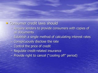 • Consumer credit laws should
– Require lenders to provide consumers with copies of
all documents
– Establish a single method of calculating interest rates
– Conspicuously disclose the rate
– Control the price of credit
– Regulate credit-related insurance
– Provide right to cancel (“cooling off” period)
 