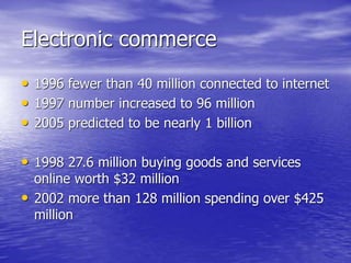 Electronic commerce
• 1996 fewer than 40 million connected to internet
• 1997 number increased to 96 million
• 2005 predicted to be nearly 1 billion
• 1998 27.6 million buying goods and services
online worth $32 million
• 2002 more than 128 million spending over $425
million
 