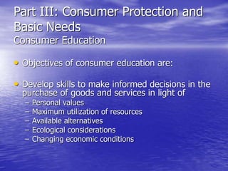 Part III: Consumer Protection and
Basic Needs
Consumer Education
• Objectives of consumer education are:
• Develop skills to make informed decisions in the
purchase of goods and services in light of
– Personal values
– Maximum utilization of resources
– Available alternatives
– Ecological considerations
– Changing economic conditions
 