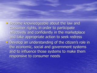 • Become knowledgeable about the law and
consumer rights, in order to participate
effectively and confidently in the marketplace
and take appropriate action to seek redress
• Develop an understanding of the citizen’s role in
the economic, social and government systems
and to influence those systems to make them
responsive to consumer needs
 