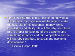 • “By exercising free choice, based on knowledge
of the facts, the consumer will be able to make
the best use of his resources, money, time,
knowledge and ability. He will thereby contribute
to the proper functioning of the economy and
stimulating effective and fair competition and he
will thereby contribute to social and economic
development.”
– Council of Europe (1981)
 