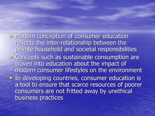 • Modern conception of consumer education
reflects the inter-relationship between the
private household and societal responsibilities
• Concepts such as sustainable consumption are
woven into education about the impact of
modern consumer lifestyles on the environment
• In developing countries, consumer education is
a tool to ensure that scarce resources of poorer
consumers are not fritted away by unethical
business practices
 
