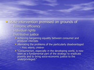 • State intervention premised on grounds of
– Economic efficiency
– Individual rights
– Distributive justice
• Achieving bargaining equality between consumer and
producer interests
• Alleviating the problems of the particularly disadvantaged
– Poor, elderly, children
• “Consumerism, especially in the developing world, is now
seen as a fundamental part of the strategy to eradicate
poverty and to bring socio-economic justice to the
underprivileged.”
 