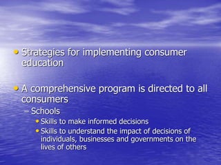 • Strategies for implementing consumer
education
• A comprehensive program is directed to all
consumers
– Schools
• Skills to make informed decisions
• Skills to understand the impact of decisions of
individuals, businesses and governments on the
lives of others
 