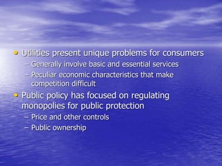 • Utilities present unique problems for consumers
– Generally involve basic and essential services
– Peculiar economic characteristics that make
competition difficult
• Public policy has focused on regulating
monopolies for public protection
– Price and other controls
– Public ownership
 