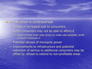 • Privatization is controversial
– Results in increased cost to consumers
– Some consumers may not be able to afford it
• Governments must raise prices to make sale possible; profit
of buyers factored in
– Potential abuses of monopoly power
– Improvements to infrastructure and potential
extension of service to additional consumers may be
offset by refusal to extend to non-profitable areas
 