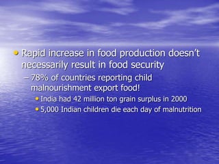 • Rapid increase in food production doesn’t
necessarily result in food security
– 78% of countries reporting child
malnourishment export food!
• India had 42 million ton grain surplus in 2000
• 5,000 Indian children die each day of malnutrition
 