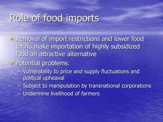 Role of food imports
• Removal of import restrictions and lower food
tariffs make importation of highly subsidized
food an attractive alternative
• Potential problems:
– Vulnerability to price and supply fluctuations and
political upheaval
– Subject to manipulation by transnational corporations
– Undermine livelihood of farmers
 