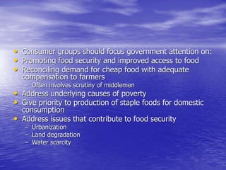 • Consumer groups should focus government attention on:
• Promoting food security and improved access to food
• Reconciling demand for cheap food with adequate
compensation to farmers
– Often involves scrutiny of middlemen
• Address underlying causes of poverty
• Give priority to production of staple foods for domestic
consumption
• Address issues that contribute to food security
– Urbanization
– Land degradation
– Water scarcity
 