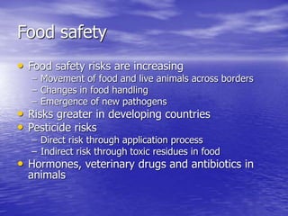 Food safety
• Food safety risks are increasing
– Movement of food and live animals across borders
– Changes in food handling
– Emergence of new pathogens
• Risks greater in developing countries
• Pesticide risks
– Direct risk through application process
– Indirect risk through toxic residues in food
• Hormones, veterinary drugs and antibiotics in
animals
 