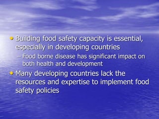 • Building food safety capacity is essential,
especially in developing countries
– Food borne disease has significant impact on
both health and development
• Many developing countries lack the
resources and expertise to implement food
safety policies
 