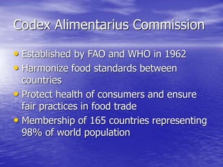 Codex Alimentarius Commission
• Established by FAO and WHO in 1962
• Harmonize food standards between
countries
• Protect health of consumers and ensure
fair practices in food trade
• Membership of 165 countries representing
98% of world population
 