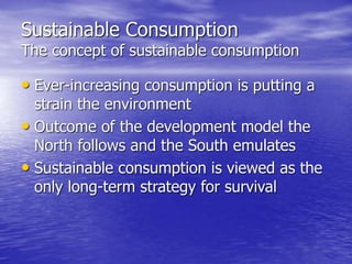 Sustainable Consumption
The concept of sustainable consumption
• Ever-increasing consumption is putting a
strain the environment
• Outcome of the development model the
North follows and the South emulates
• Sustainable consumption is viewed as the
only long-term strategy for survival
 