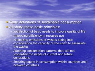 • Many definitions of sustainable consumption
• All share these basic principles:
– Satisfaction of basic needs to improve quality of life
– Improving efficiency in resource use
– Minimizing emissions of wastes taking into
consideration the capacity of the earth to assimilate
the wastes
– Adopting consumption patterns that will not
jeopardize the needs of current and future
generations
– Ensuring equity in consumption within countries and
between countries
 