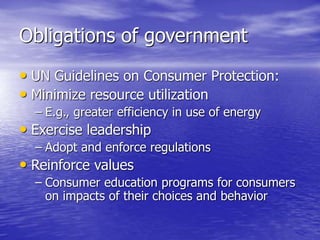 Obligations of government
• UN Guidelines on Consumer Protection:
• Minimize resource utilization
– E.g., greater efficiency in use of energy
• Exercise leadership
– Adopt and enforce regulations
• Reinforce values
– Consumer education programs for consumers
on impacts of their choices and behavior
 