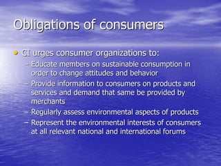 Obligations of consumers
• CI urges consumer organizations to:
– Educate members on sustainable consumption in
order to change attitudes and behavior
– Provide information to consumers on products and
services and demand that same be provided by
merchants
– Regularly assess environmental aspects of products
– Represent the environmental interests of consumers
at all relevant national and international forums
 