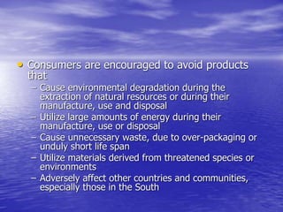 • Consumers are encouraged to avoid products
that
– Cause environmental degradation during the
extraction of natural resources or during their
manufacture, use and disposal
– Utilize large amounts of energy during their
manufacture, use or disposal
– Cause unnecessary waste, due to over-packaging or
unduly short life span
– Utilize materials derived from threatened species or
environments
– Adversely affect other countries and communities,
especially those in the South
 