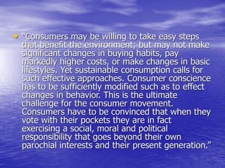• “Consumers may be willing to take easy steps
that benefit the environment; but may not make
significant changes in buying habits, pay
markedly higher costs, or make changes in basic
lifestyles. Yet sustainable consumption calls for
such effective approaches. Consumer conscience
has to be sufficiently modified such as to effect
changes in behavior. This is the ultimate
challenge for the consumer movement.
Consumers have to be convinced that when they
vote with their pockets they are in fact
exercising a social, moral and political
responsibility that goes beyond their own
parochial interests and their present generation.”
 