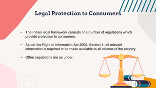 Legal Protection to Consumers
• The Indian legal framework consists of a number of regulations which
provide protection to consumers.
• As per the Right to Information Act 2005, Section 4, all relevant
information is required to be made available to all citizens of the country.
• Other regulations are as under.
 