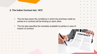 • The Act lays down the conditions in which the promises made by
parties to a contract will be binding on each other.
• The Act also specifies the remedies available to parties in case of
breach of contract.
2. The Indian Contract Act, 1872
 