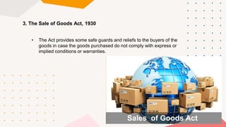 • The Act provides some safe guards and reliefs to the buyers of the
goods in case the goods purchased do not comply with express or
implied conditions or warranties.
3. The Sale of Goods Act, 1930
 