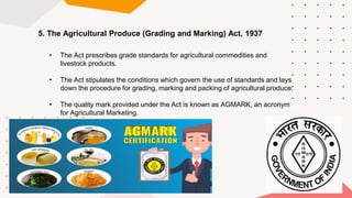 • The Act prescribes grade standards for agricultural commodities and
livestock products.
• The Act stipulates the conditions which govern the use of standards and lays
down the procedure for grading, marking and packing of agricultural produce.
• The quality mark provided under the Act is known as AGMARK, an acronym
for Agricultural Marketing.
5. The Agricultural Produce (Grading and Marking) Act, 1937
 