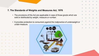 7. The Standards of Weights and Measures Act, 1976
• The provisions of this Act are applicable in case of those goods which are
sold or distributed by weight, measure or number.
• It provides protection to consumers against the malpractice of underweight or
under-measure.
 