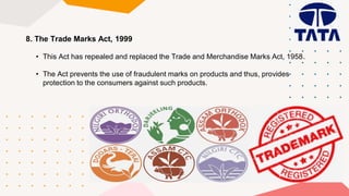 8. The Trade Marks Act, 1999
• This Act has repealed and replaced the Trade and Merchandise Marks Act, 1958.
• The Act prevents the use of fraudulent marks on products and thus, provides
protection to the consumers against such products.
 
