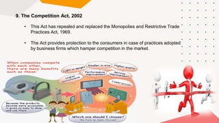 9. The Competition Act, 2002
• This Act has repealed and replaced the Monopolies and Restrictive Trade
Practices Act, 1969.
• The Act provides protection to the consumers in case of practices adopted
by business firms which hamper competition in the market.
 