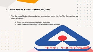 10. The Bureau of Indian Standards Act, 1986
• The Bureau of Indian Standards has been set up under the Act. The Bureau has two
major activities:
A. formulation of quality standards for goods
B. Their certification through the BIS certification scheme.
 