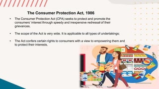 The Consumer Protection Act, 1986
• The Consumer Protection Act (CPA) seeks to protect and promote the
consumers’ interest through speedy and inexpensive redressal of their
grievances.
• The scope of the Act is very wide. It is applicable to all types of undertakings;
• The Act confers certain rights to consumers with a view to empowering them and
to protect their interests.
 