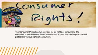 The Consumer Protection Act provides for six rights of consumers. The
consumer protection councils set up under the Act are intended to promote and
protect the various rights of consumers.
 