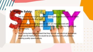 1. Right to Safety:
 The consumer has a right to be protected against goods and services which
are hazardous to life and health.
 For instance, electrical appliances which are manufactured with
substandard products or do not conform to the safety norms might cause
serious injury.
 Thus, consumers are educated that they should use electrical appliances
which are ISI marked as this would be an assurance of such products
meeting quality specifications.
 