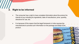 2. Right to be informed
 The consumer has a right to have complete information about the product he
intends to buy including its ingredients, date of manufacture, price, quantity,
directions for use, etc.
 It is because of this reason that the legal framework in India requires the
manufactures to provide such information on the package and label of the
product.
 