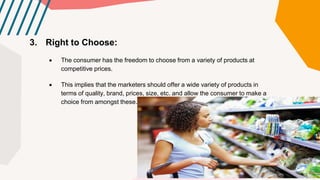3. Right to Choose:
 The consumer has the freedom to choose from a variety of products at
competitive prices.
 This implies that the marketers should offer a wide variety of products in
terms of quality, brand, prices, size, etc. and allow the consumer to make a
choice from amongst these.
 