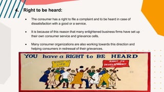 4. Right to be heard:
 The consumer has a right to file a complaint and to be heard in case of
dissatisfaction with a good or a service.
 It is because of this reason that many enlightened business firms have set up
their own consumer service and grievance cells.
 Many consumer organizations are also working towards this direction and
helping consumers in redressal of their grievances.
 