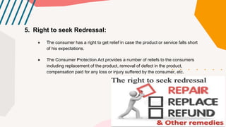 5. Right to seek Redressal:
 The consumer has a right to get relief in case the product or service falls short
of his expectations.
 The Consumer Protection Act provides a number of reliefs to the consumers
including replacement of the product, removal of defect in the product,
compensation paid for any loss or injury suffered by the consumer, etc.
 