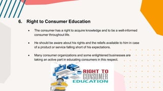 6. Right to Consumer Education
 The consumer has a right to acquire knowledge and to be a well-informed
consumer throughout life.
 He should be aware about his rights and the reliefs available to him in case
of a product or service falling short of his expectations.
 Many consumer organizations and some enlightened businesses are
taking an active part in educating consumers in this respect.
 