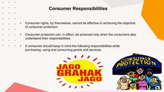 Consumer Responsibilities
• Consumer rights, by themselves, cannot be effective in achieving the objective
of consumer protection.
• Consumer protection can, in effect, be achieved only when the consumers also
understand their responsibilities.
• A consumer should keep in mind the following responsibilities while
purchasing, using and consuming goods and services.
 