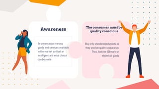 Awareness
Be aware about various
goods and services available
in the market so that an
intelligent and wise choice
can be made.
The consumer must be
quality conscious
Buy only standardized goods as
they provide quality assurance.
Thus, look for ISI mark on
electrical goods
 