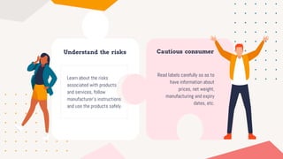 Understand the risks
Learn about the risks
associated with products
and services, follow
manufacturer’s instructions
and use the products safely.
Cautious consumer
Read labels carefully so as to
have information about
prices, net weight,
manufacturing and expiry
dates, etc.
 