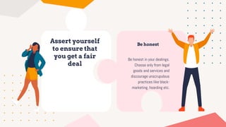 Assert yourself
to ensure that
you get a fair
deal
Be honest
Be honest in your dealings.
Choose only from legal
goods and services and
discourage unscrupulous
practices like black-
marketing, hoarding etc.
 