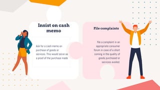 Insist on cash
memo
Ask for a cash memo on
purchase of goods or
services. This would serve as
a proof of the purchase made
File complaints
file a complaint in an
appropriate consumer
forum in case of a short
coming in the quality of
goods purchased or
services availed.
 